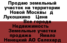 Продаю земельный участок на территории Новой Москвы, д. Лукошкино › Цена ­ 1 450 000 - Все города Недвижимость » Земельные участки продажа   . Ямало-Ненецкий АО,Салехард г.